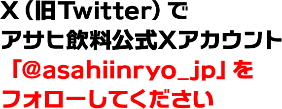 X（旧Twitter）でアサヒ飲料公式Xアカウント「@asahiinryo_jp」をフォローしてください