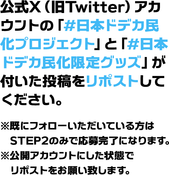 公式X（旧Twitter）アカウントの「#日本ドデカ民化プロジェクト」と「#日本ドデカ民化限定グッズ」が付いた投稿をリポストしてください。※既にフォローいただいている方はSTEP2のみで応募完了になります。※公開アカウントにした状態でリポストをお願い致します。